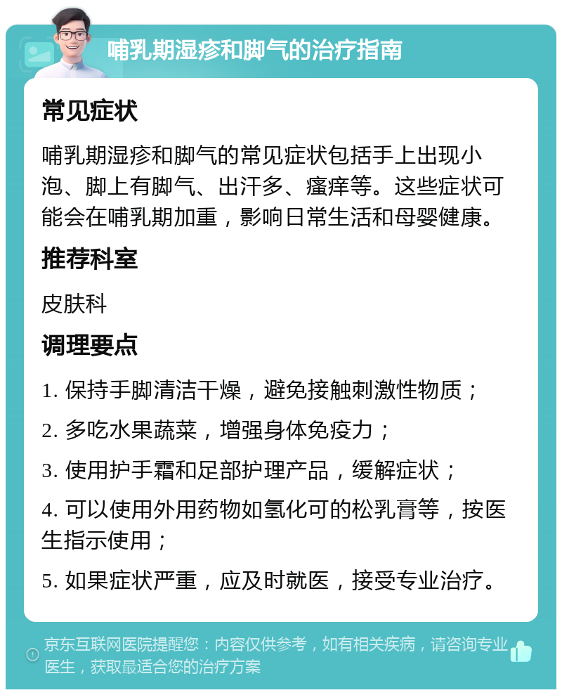 哺乳期湿疹和脚气的治疗指南 常见症状 哺乳期湿疹和脚气的常见症状包括手上出现小泡、脚上有脚气、出汗多、瘙痒等。这些症状可能会在哺乳期加重，影响日常生活和母婴健康。 推荐科室 皮肤科 调理要点 1. 保持手脚清洁干燥，避免接触刺激性物质； 2. 多吃水果蔬菜，增强身体免疫力； 3. 使用护手霜和足部护理产品，缓解症状； 4. 可以使用外用药物如氢化可的松乳膏等，按医生指示使用； 5. 如果症状严重，应及时就医，接受专业治疗。