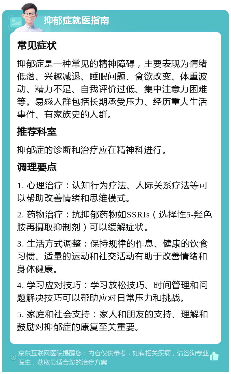 抑郁症就医指南 常见症状 抑郁症是一种常见的精神障碍，主要表现为情绪低落、兴趣减退、睡眠问题、食欲改变、体重波动、精力不足、自我评价过低、集中注意力困难等。易感人群包括长期承受压力、经历重大生活事件、有家族史的人群。 推荐科室 抑郁症的诊断和治疗应在精神科进行。 调理要点 1. 心理治疗：认知行为疗法、人际关系疗法等可以帮助改善情绪和思维模式。 2. 药物治疗：抗抑郁药物如SSRIs（选择性5-羟色胺再摄取抑制剂）可以缓解症状。 3. 生活方式调整：保持规律的作息、健康的饮食习惯、适量的运动和社交活动有助于改善情绪和身体健康。 4. 学习应对技巧：学习放松技巧、时间管理和问题解决技巧可以帮助应对日常压力和挑战。 5. 家庭和社会支持：家人和朋友的支持、理解和鼓励对抑郁症的康复至关重要。