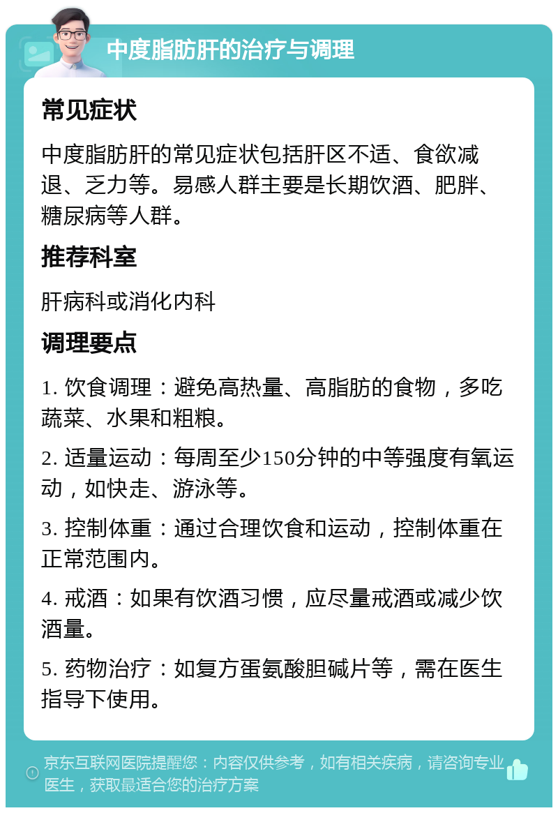 中度脂肪肝的治疗与调理 常见症状 中度脂肪肝的常见症状包括肝区不适、食欲减退、乏力等。易感人群主要是长期饮酒、肥胖、糖尿病等人群。 推荐科室 肝病科或消化内科 调理要点 1. 饮食调理：避免高热量、高脂肪的食物，多吃蔬菜、水果和粗粮。 2. 适量运动：每周至少150分钟的中等强度有氧运动，如快走、游泳等。 3. 控制体重：通过合理饮食和运动，控制体重在正常范围内。 4. 戒酒：如果有饮酒习惯，应尽量戒酒或减少饮酒量。 5. 药物治疗：如复方蛋氨酸胆碱片等，需在医生指导下使用。