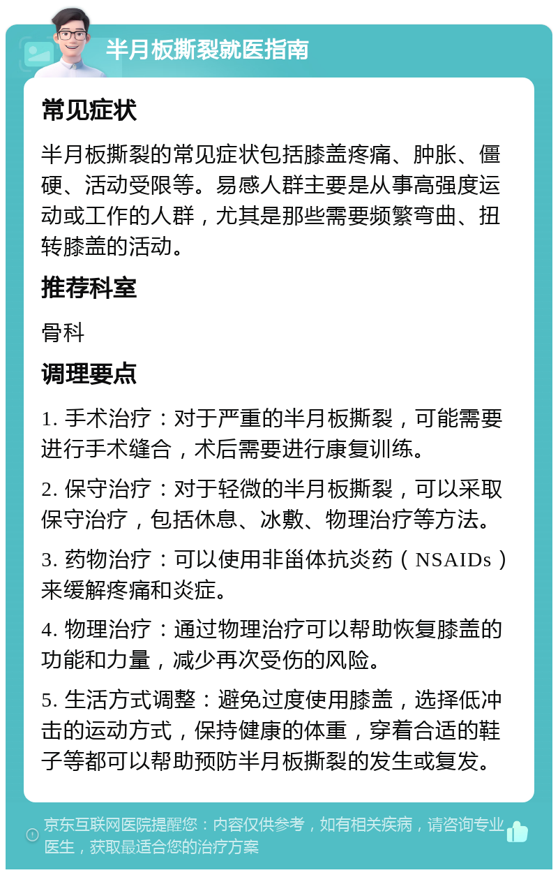 半月板撕裂就医指南 常见症状 半月板撕裂的常见症状包括膝盖疼痛、肿胀、僵硬、活动受限等。易感人群主要是从事高强度运动或工作的人群，尤其是那些需要频繁弯曲、扭转膝盖的活动。 推荐科室 骨科 调理要点 1. 手术治疗：对于严重的半月板撕裂，可能需要进行手术缝合，术后需要进行康复训练。 2. 保守治疗：对于轻微的半月板撕裂，可以采取保守治疗，包括休息、冰敷、物理治疗等方法。 3. 药物治疗：可以使用非甾体抗炎药（NSAIDs）来缓解疼痛和炎症。 4. 物理治疗：通过物理治疗可以帮助恢复膝盖的功能和力量，减少再次受伤的风险。 5. 生活方式调整：避免过度使用膝盖，选择低冲击的运动方式，保持健康的体重，穿着合适的鞋子等都可以帮助预防半月板撕裂的发生或复发。