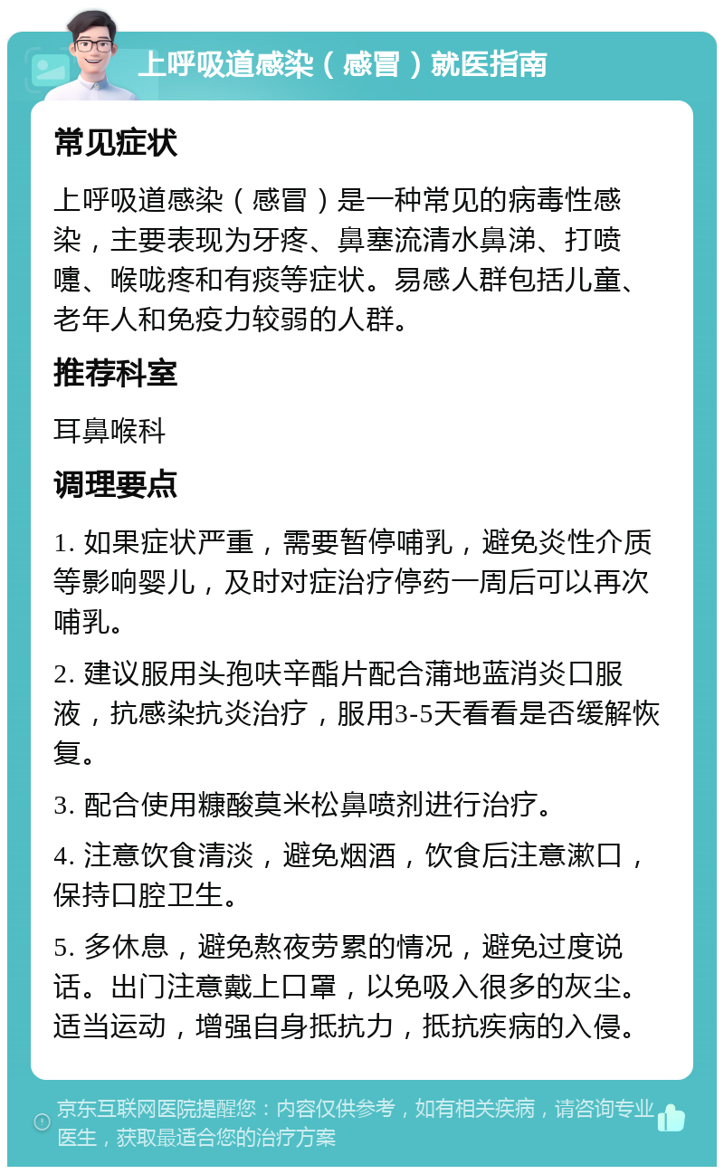 上呼吸道感染（感冒）就医指南 常见症状 上呼吸道感染（感冒）是一种常见的病毒性感染，主要表现为牙疼、鼻塞流清水鼻涕、打喷嚏、喉咙疼和有痰等症状。易感人群包括儿童、老年人和免疫力较弱的人群。 推荐科室 耳鼻喉科 调理要点 1. 如果症状严重，需要暂停哺乳，避免炎性介质等影响婴儿，及时对症治疗停药一周后可以再次哺乳。 2. 建议服用头孢呋辛酯片配合蒲地蓝消炎口服液，抗感染抗炎治疗，服用3-5天看看是否缓解恢复。 3. 配合使用糠酸莫米松鼻喷剂进行治疗。 4. 注意饮食清淡，避免烟酒，饮食后注意漱口，保持口腔卫生。 5. 多休息，避免熬夜劳累的情况，避免过度说话。出门注意戴上口罩，以免吸入很多的灰尘。适当运动，增强自身抵抗力，抵抗疾病的入侵。