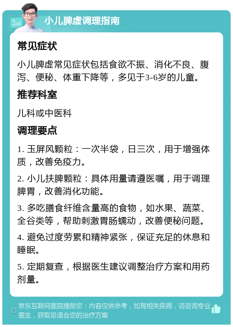 小儿脾虚调理指南 常见症状 小儿脾虚常见症状包括食欲不振、消化不良、腹泻、便秘、体重下降等，多见于3-6岁的儿童。 推荐科室 儿科或中医科 调理要点 1. 玉屏风颗粒：一次半袋，日三次，用于增强体质，改善免疫力。 2. 小儿扶脾颗粒：具体用量请遵医嘱，用于调理脾胃，改善消化功能。 3. 多吃膳食纤维含量高的食物，如水果、蔬菜、全谷类等，帮助刺激胃肠蠕动，改善便秘问题。 4. 避免过度劳累和精神紧张，保证充足的休息和睡眠。 5. 定期复查，根据医生建议调整治疗方案和用药剂量。