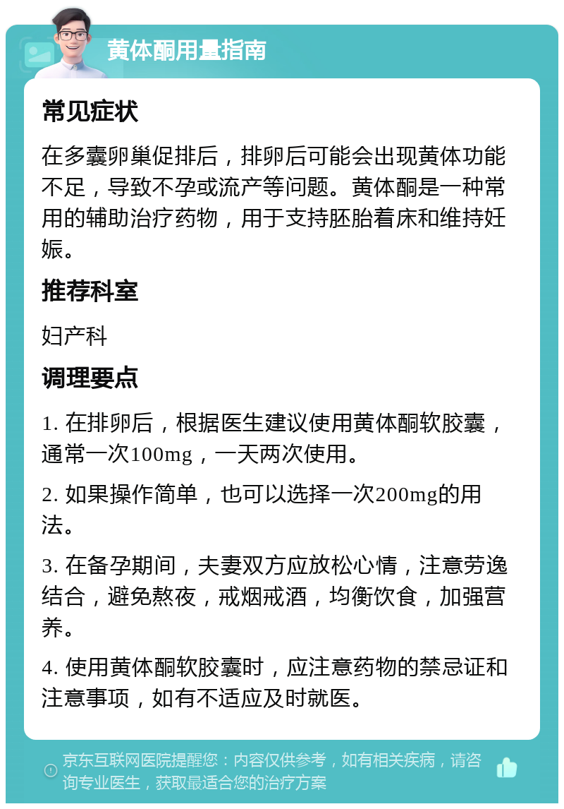 黄体酮用量指南 常见症状 在多囊卵巢促排后，排卵后可能会出现黄体功能不足，导致不孕或流产等问题。黄体酮是一种常用的辅助治疗药物，用于支持胚胎着床和维持妊娠。 推荐科室 妇产科 调理要点 1. 在排卵后，根据医生建议使用黄体酮软胶囊，通常一次100mg，一天两次使用。 2. 如果操作简单，也可以选择一次200mg的用法。 3. 在备孕期间，夫妻双方应放松心情，注意劳逸结合，避免熬夜，戒烟戒酒，均衡饮食，加强营养。 4. 使用黄体酮软胶囊时，应注意药物的禁忌证和注意事项，如有不适应及时就医。