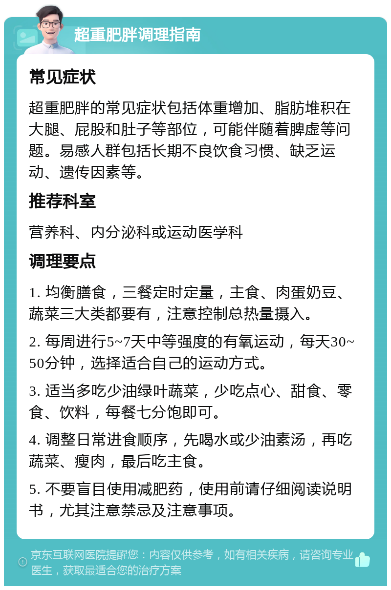 超重肥胖调理指南 常见症状 超重肥胖的常见症状包括体重增加、脂肪堆积在大腿、屁股和肚子等部位，可能伴随着脾虚等问题。易感人群包括长期不良饮食习惯、缺乏运动、遗传因素等。 推荐科室 营养科、内分泌科或运动医学科 调理要点 1. 均衡膳食，三餐定时定量，主食、肉蛋奶豆、蔬菜三大类都要有，注意控制总热量摄入。 2. 每周进行5~7天中等强度的有氧运动，每天30~50分钟，选择适合自己的运动方式。 3. 适当多吃少油绿叶蔬菜，少吃点心、甜食、零食、饮料，每餐七分饱即可。 4. 调整日常进食顺序，先喝水或少油素汤，再吃蔬菜、瘦肉，最后吃主食。 5. 不要盲目使用减肥药，使用前请仔细阅读说明书，尤其注意禁忌及注意事项。