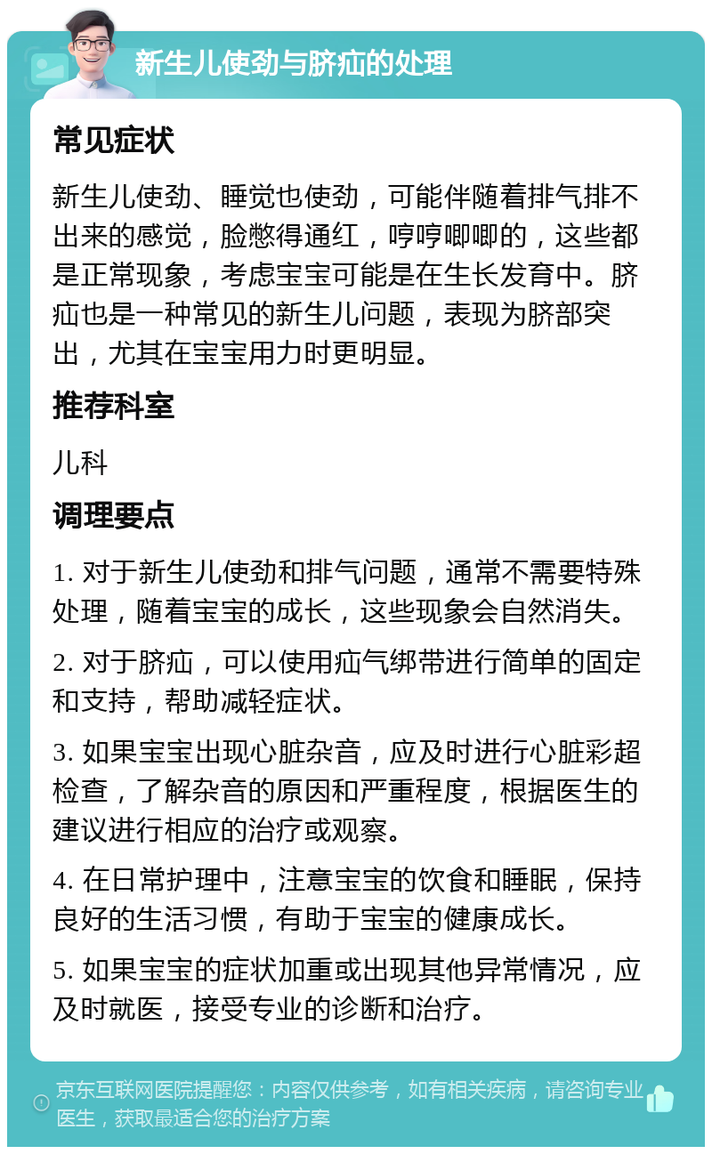 新生儿使劲与脐疝的处理 常见症状 新生儿使劲、睡觉也使劲，可能伴随着排气排不出来的感觉，脸憋得通红，哼哼唧唧的，这些都是正常现象，考虑宝宝可能是在生长发育中。脐疝也是一种常见的新生儿问题，表现为脐部突出，尤其在宝宝用力时更明显。 推荐科室 儿科 调理要点 1. 对于新生儿使劲和排气问题，通常不需要特殊处理，随着宝宝的成长，这些现象会自然消失。 2. 对于脐疝，可以使用疝气绑带进行简单的固定和支持，帮助减轻症状。 3. 如果宝宝出现心脏杂音，应及时进行心脏彩超检查，了解杂音的原因和严重程度，根据医生的建议进行相应的治疗或观察。 4. 在日常护理中，注意宝宝的饮食和睡眠，保持良好的生活习惯，有助于宝宝的健康成长。 5. 如果宝宝的症状加重或出现其他异常情况，应及时就医，接受专业的诊断和治疗。