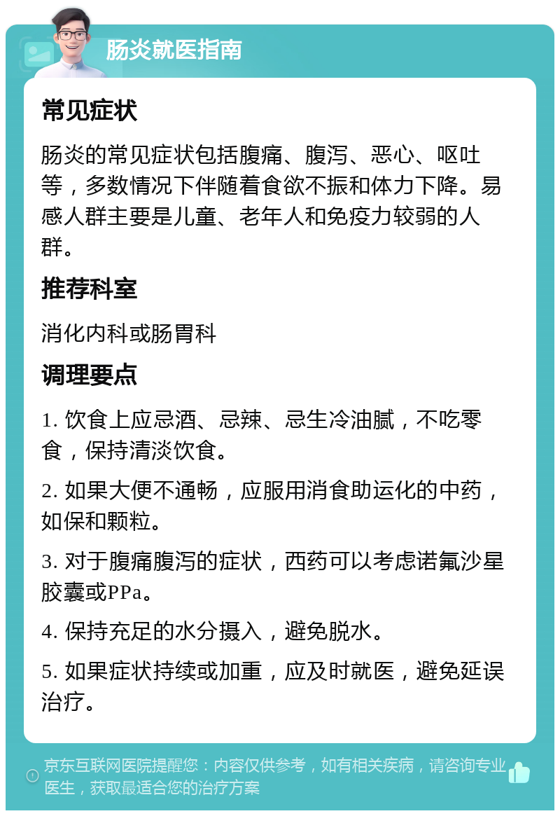 肠炎就医指南 常见症状 肠炎的常见症状包括腹痛、腹泻、恶心、呕吐等，多数情况下伴随着食欲不振和体力下降。易感人群主要是儿童、老年人和免疫力较弱的人群。 推荐科室 消化内科或肠胃科 调理要点 1. 饮食上应忌酒、忌辣、忌生冷油腻，不吃零食，保持清淡饮食。 2. 如果大便不通畅，应服用消食助运化的中药，如保和颗粒。 3. 对于腹痛腹泻的症状，西药可以考虑诺氟沙星胶囊或PPa。 4. 保持充足的水分摄入，避免脱水。 5. 如果症状持续或加重，应及时就医，避免延误治疗。