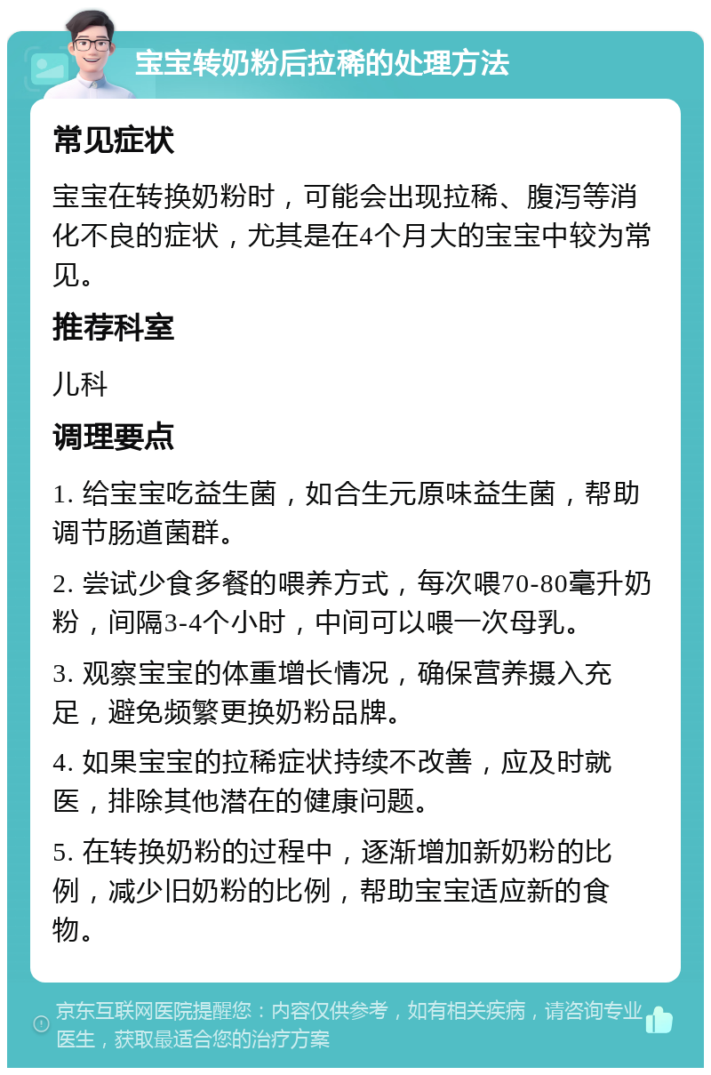 宝宝转奶粉后拉稀的处理方法 常见症状 宝宝在转换奶粉时，可能会出现拉稀、腹泻等消化不良的症状，尤其是在4个月大的宝宝中较为常见。 推荐科室 儿科 调理要点 1. 给宝宝吃益生菌，如合生元原味益生菌，帮助调节肠道菌群。 2. 尝试少食多餐的喂养方式，每次喂70-80毫升奶粉，间隔3-4个小时，中间可以喂一次母乳。 3. 观察宝宝的体重增长情况，确保营养摄入充足，避免频繁更换奶粉品牌。 4. 如果宝宝的拉稀症状持续不改善，应及时就医，排除其他潜在的健康问题。 5. 在转换奶粉的过程中，逐渐增加新奶粉的比例，减少旧奶粉的比例，帮助宝宝适应新的食物。