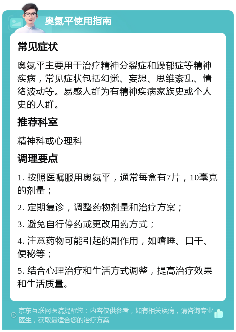 奥氮平使用指南 常见症状 奥氮平主要用于治疗精神分裂症和躁郁症等精神疾病，常见症状包括幻觉、妄想、思维紊乱、情绪波动等。易感人群为有精神疾病家族史或个人史的人群。 推荐科室 精神科或心理科 调理要点 1. 按照医嘱服用奥氮平，通常每盒有7片，10毫克的剂量； 2. 定期复诊，调整药物剂量和治疗方案； 3. 避免自行停药或更改用药方式； 4. 注意药物可能引起的副作用，如嗜睡、口干、便秘等； 5. 结合心理治疗和生活方式调整，提高治疗效果和生活质量。