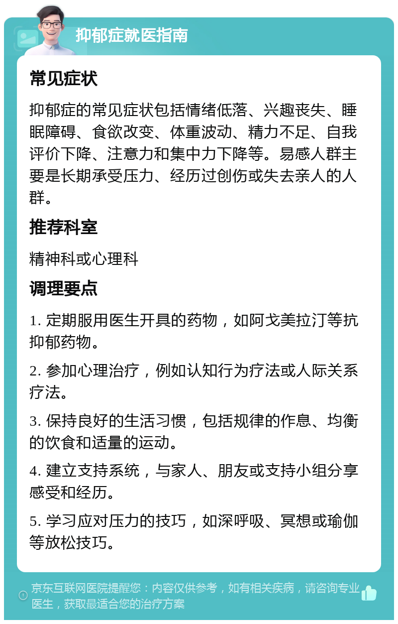 抑郁症就医指南 常见症状 抑郁症的常见症状包括情绪低落、兴趣丧失、睡眠障碍、食欲改变、体重波动、精力不足、自我评价下降、注意力和集中力下降等。易感人群主要是长期承受压力、经历过创伤或失去亲人的人群。 推荐科室 精神科或心理科 调理要点 1. 定期服用医生开具的药物，如阿戈美拉汀等抗抑郁药物。 2. 参加心理治疗，例如认知行为疗法或人际关系疗法。 3. 保持良好的生活习惯，包括规律的作息、均衡的饮食和适量的运动。 4. 建立支持系统，与家人、朋友或支持小组分享感受和经历。 5. 学习应对压力的技巧，如深呼吸、冥想或瑜伽等放松技巧。