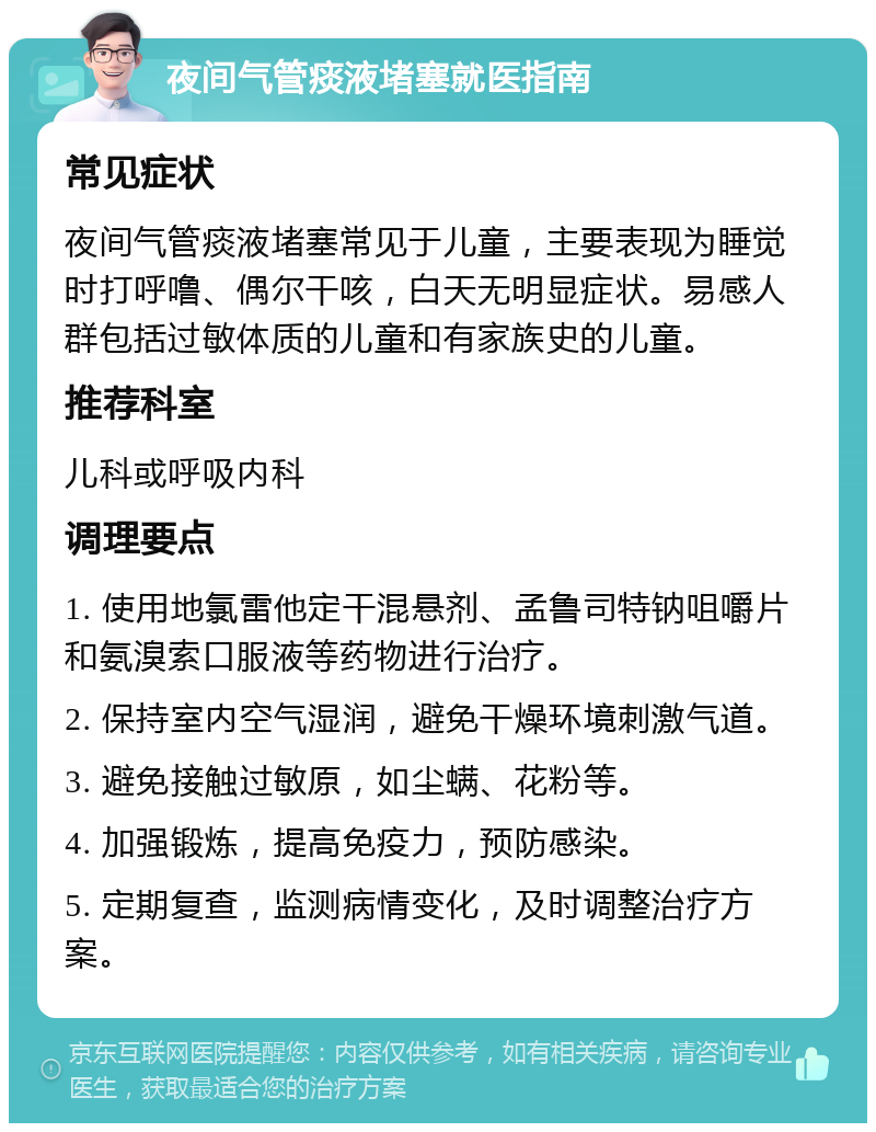 夜间气管痰液堵塞就医指南 常见症状 夜间气管痰液堵塞常见于儿童，主要表现为睡觉时打呼噜、偶尔干咳，白天无明显症状。易感人群包括过敏体质的儿童和有家族史的儿童。 推荐科室 儿科或呼吸内科 调理要点 1. 使用地氯雷他定干混悬剂、孟鲁司特钠咀嚼片和氨溴索口服液等药物进行治疗。 2. 保持室内空气湿润，避免干燥环境刺激气道。 3. 避免接触过敏原，如尘螨、花粉等。 4. 加强锻炼，提高免疫力，预防感染。 5. 定期复查，监测病情变化，及时调整治疗方案。