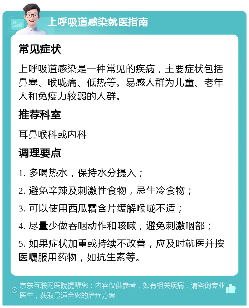 上呼吸道感染就医指南 常见症状 上呼吸道感染是一种常见的疾病，主要症状包括鼻塞、喉咙痛、低热等。易感人群为儿童、老年人和免疫力较弱的人群。 推荐科室 耳鼻喉科或内科 调理要点 1. 多喝热水，保持水分摄入； 2. 避免辛辣及刺激性食物，忌生冷食物； 3. 可以使用西瓜霜含片缓解喉咙不适； 4. 尽量少做吞咽动作和咳嗽，避免刺激咽部； 5. 如果症状加重或持续不改善，应及时就医并按医嘱服用药物，如抗生素等。