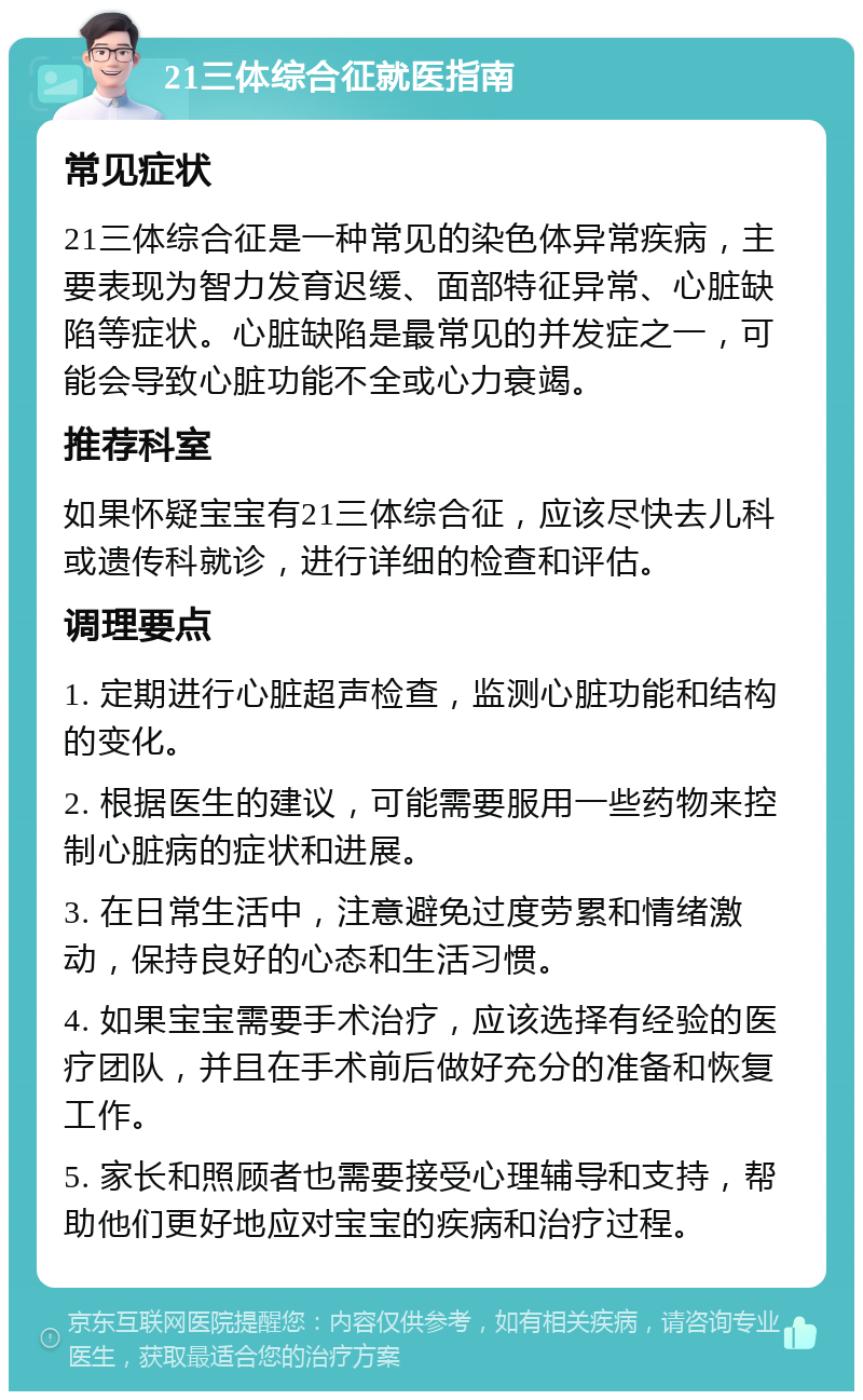 21三体综合征就医指南 常见症状 21三体综合征是一种常见的染色体异常疾病，主要表现为智力发育迟缓、面部特征异常、心脏缺陷等症状。心脏缺陷是最常见的并发症之一，可能会导致心脏功能不全或心力衰竭。 推荐科室 如果怀疑宝宝有21三体综合征，应该尽快去儿科或遗传科就诊，进行详细的检查和评估。 调理要点 1. 定期进行心脏超声检查，监测心脏功能和结构的变化。 2. 根据医生的建议，可能需要服用一些药物来控制心脏病的症状和进展。 3. 在日常生活中，注意避免过度劳累和情绪激动，保持良好的心态和生活习惯。 4. 如果宝宝需要手术治疗，应该选择有经验的医疗团队，并且在手术前后做好充分的准备和恢复工作。 5. 家长和照顾者也需要接受心理辅导和支持，帮助他们更好地应对宝宝的疾病和治疗过程。