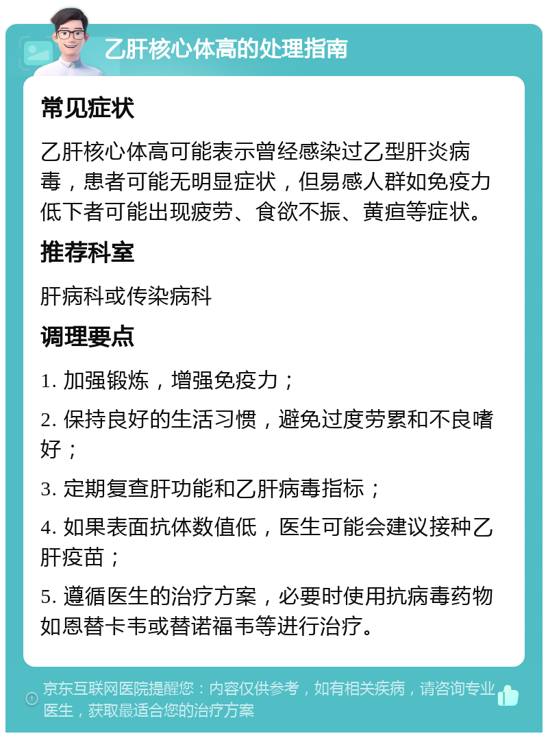 乙肝核心体高的处理指南 常见症状 乙肝核心体高可能表示曾经感染过乙型肝炎病毒，患者可能无明显症状，但易感人群如免疫力低下者可能出现疲劳、食欲不振、黄疸等症状。 推荐科室 肝病科或传染病科 调理要点 1. 加强锻炼，增强免疫力； 2. 保持良好的生活习惯，避免过度劳累和不良嗜好； 3. 定期复查肝功能和乙肝病毒指标； 4. 如果表面抗体数值低，医生可能会建议接种乙肝疫苗； 5. 遵循医生的治疗方案，必要时使用抗病毒药物如恩替卡韦或替诺福韦等进行治疗。