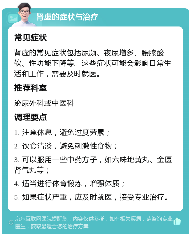 肾虚的症状与治疗 常见症状 肾虚的常见症状包括尿频、夜尿增多、腰膝酸软、性功能下降等。这些症状可能会影响日常生活和工作，需要及时就医。 推荐科室 泌尿外科或中医科 调理要点 1. 注意休息，避免过度劳累； 2. 饮食清淡，避免刺激性食物； 3. 可以服用一些中药方子，如六味地黄丸、金匮肾气丸等； 4. 适当进行体育锻炼，增强体质； 5. 如果症状严重，应及时就医，接受专业治疗。