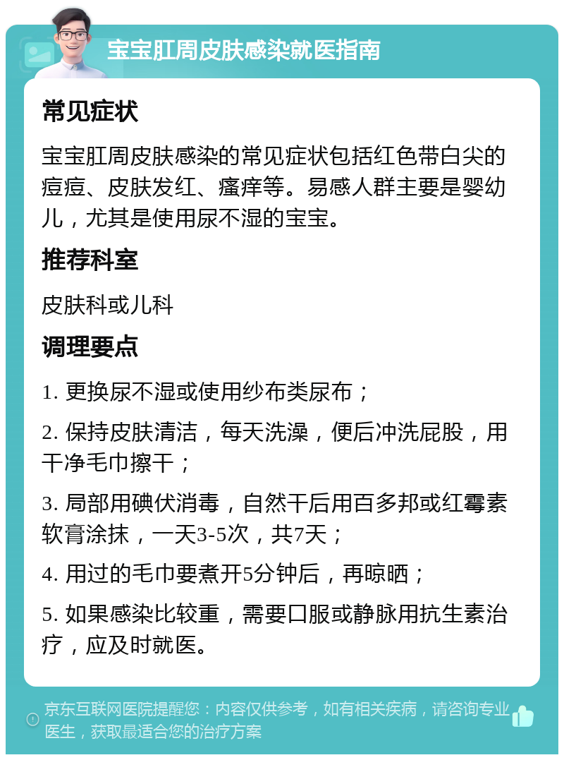 宝宝肛周皮肤感染就医指南 常见症状 宝宝肛周皮肤感染的常见症状包括红色带白尖的痘痘、皮肤发红、瘙痒等。易感人群主要是婴幼儿，尤其是使用尿不湿的宝宝。 推荐科室 皮肤科或儿科 调理要点 1. 更换尿不湿或使用纱布类尿布； 2. 保持皮肤清洁，每天洗澡，便后冲洗屁股，用干净毛巾擦干； 3. 局部用碘伏消毒，自然干后用百多邦或红霉素软膏涂抹，一天3-5次，共7天； 4. 用过的毛巾要煮开5分钟后，再晾晒； 5. 如果感染比较重，需要口服或静脉用抗生素治疗，应及时就医。