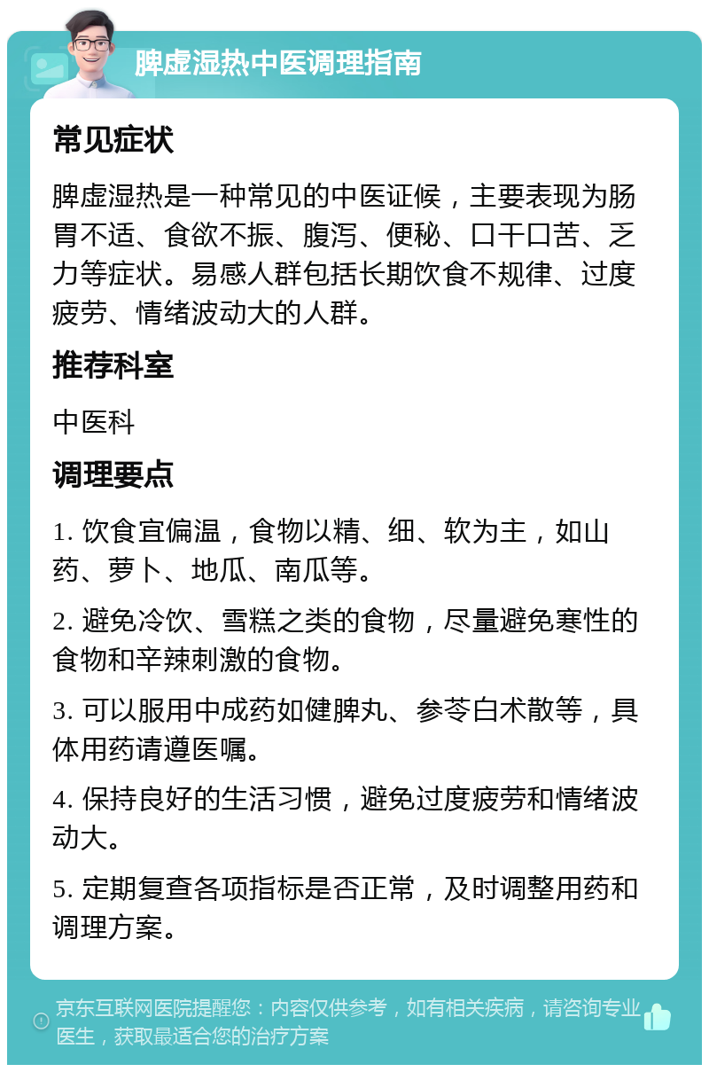 脾虚湿热中医调理指南 常见症状 脾虚湿热是一种常见的中医证候，主要表现为肠胃不适、食欲不振、腹泻、便秘、口干口苦、乏力等症状。易感人群包括长期饮食不规律、过度疲劳、情绪波动大的人群。 推荐科室 中医科 调理要点 1. 饮食宜偏温，食物以精、细、软为主，如山药、萝卜、地瓜、南瓜等。 2. 避免冷饮、雪糕之类的食物，尽量避免寒性的食物和辛辣刺激的食物。 3. 可以服用中成药如健脾丸、参苓白术散等，具体用药请遵医嘱。 4. 保持良好的生活习惯，避免过度疲劳和情绪波动大。 5. 定期复查各项指标是否正常，及时调整用药和调理方案。