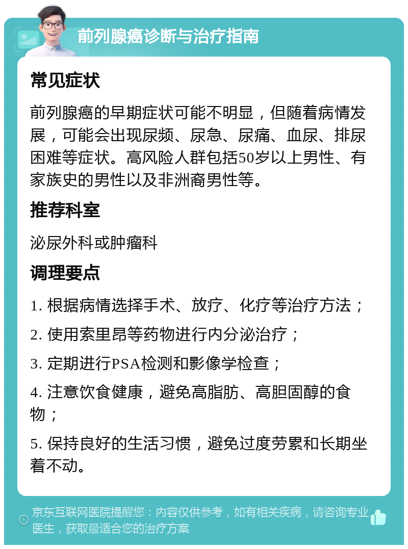 前列腺癌诊断与治疗指南 常见症状 前列腺癌的早期症状可能不明显，但随着病情发展，可能会出现尿频、尿急、尿痛、血尿、排尿困难等症状。高风险人群包括50岁以上男性、有家族史的男性以及非洲裔男性等。 推荐科室 泌尿外科或肿瘤科 调理要点 1. 根据病情选择手术、放疗、化疗等治疗方法； 2. 使用索里昂等药物进行内分泌治疗； 3. 定期进行PSA检测和影像学检查； 4. 注意饮食健康，避免高脂肪、高胆固醇的食物； 5. 保持良好的生活习惯，避免过度劳累和长期坐着不动。