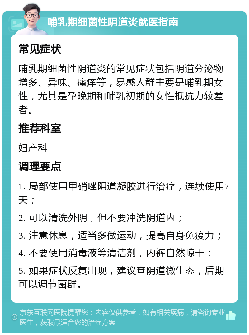 哺乳期细菌性阴道炎就医指南 常见症状 哺乳期细菌性阴道炎的常见症状包括阴道分泌物增多、异味、瘙痒等，易感人群主要是哺乳期女性，尤其是孕晚期和哺乳初期的女性抵抗力较差者。 推荐科室 妇产科 调理要点 1. 局部使用甲硝唑阴道凝胶进行治疗，连续使用7天； 2. 可以清洗外阴，但不要冲洗阴道内； 3. 注意休息，适当多做运动，提高自身免疫力； 4. 不要使用消毒液等清洁剂，内裤自然晾干； 5. 如果症状反复出现，建议查阴道微生态，后期可以调节菌群。