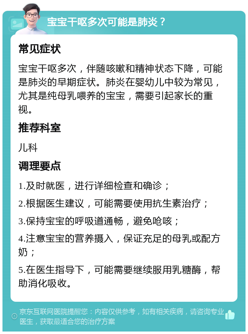 宝宝干呕多次可能是肺炎？ 常见症状 宝宝干呕多次，伴随咳嗽和精神状态下降，可能是肺炎的早期症状。肺炎在婴幼儿中较为常见，尤其是纯母乳喂养的宝宝，需要引起家长的重视。 推荐科室 儿科 调理要点 1.及时就医，进行详细检查和确诊； 2.根据医生建议，可能需要使用抗生素治疗； 3.保持宝宝的呼吸道通畅，避免呛咳； 4.注意宝宝的营养摄入，保证充足的母乳或配方奶； 5.在医生指导下，可能需要继续服用乳糖酶，帮助消化吸收。