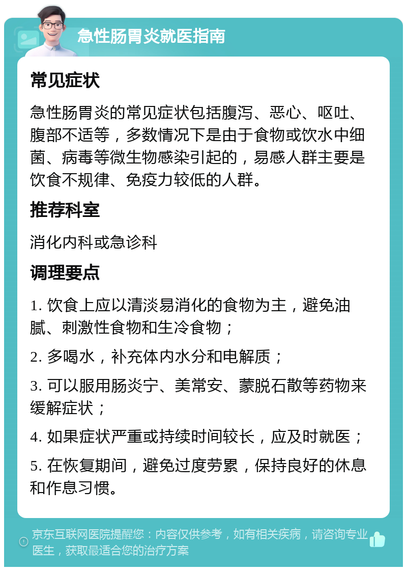 急性肠胃炎就医指南 常见症状 急性肠胃炎的常见症状包括腹泻、恶心、呕吐、腹部不适等，多数情况下是由于食物或饮水中细菌、病毒等微生物感染引起的，易感人群主要是饮食不规律、免疫力较低的人群。 推荐科室 消化内科或急诊科 调理要点 1. 饮食上应以清淡易消化的食物为主，避免油腻、刺激性食物和生冷食物； 2. 多喝水，补充体内水分和电解质； 3. 可以服用肠炎宁、美常安、蒙脱石散等药物来缓解症状； 4. 如果症状严重或持续时间较长，应及时就医； 5. 在恢复期间，避免过度劳累，保持良好的休息和作息习惯。