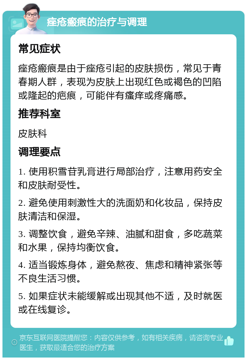 痤疮瘢痕的治疗与调理 常见症状 痤疮瘢痕是由于痤疮引起的皮肤损伤，常见于青春期人群，表现为皮肤上出现红色或褐色的凹陷或隆起的疤痕，可能伴有瘙痒或疼痛感。 推荐科室 皮肤科 调理要点 1. 使用积雪苷乳膏进行局部治疗，注意用药安全和皮肤耐受性。 2. 避免使用刺激性大的洗面奶和化妆品，保持皮肤清洁和保湿。 3. 调整饮食，避免辛辣、油腻和甜食，多吃蔬菜和水果，保持均衡饮食。 4. 适当锻炼身体，避免熬夜、焦虑和精神紧张等不良生活习惯。 5. 如果症状未能缓解或出现其他不适，及时就医或在线复诊。