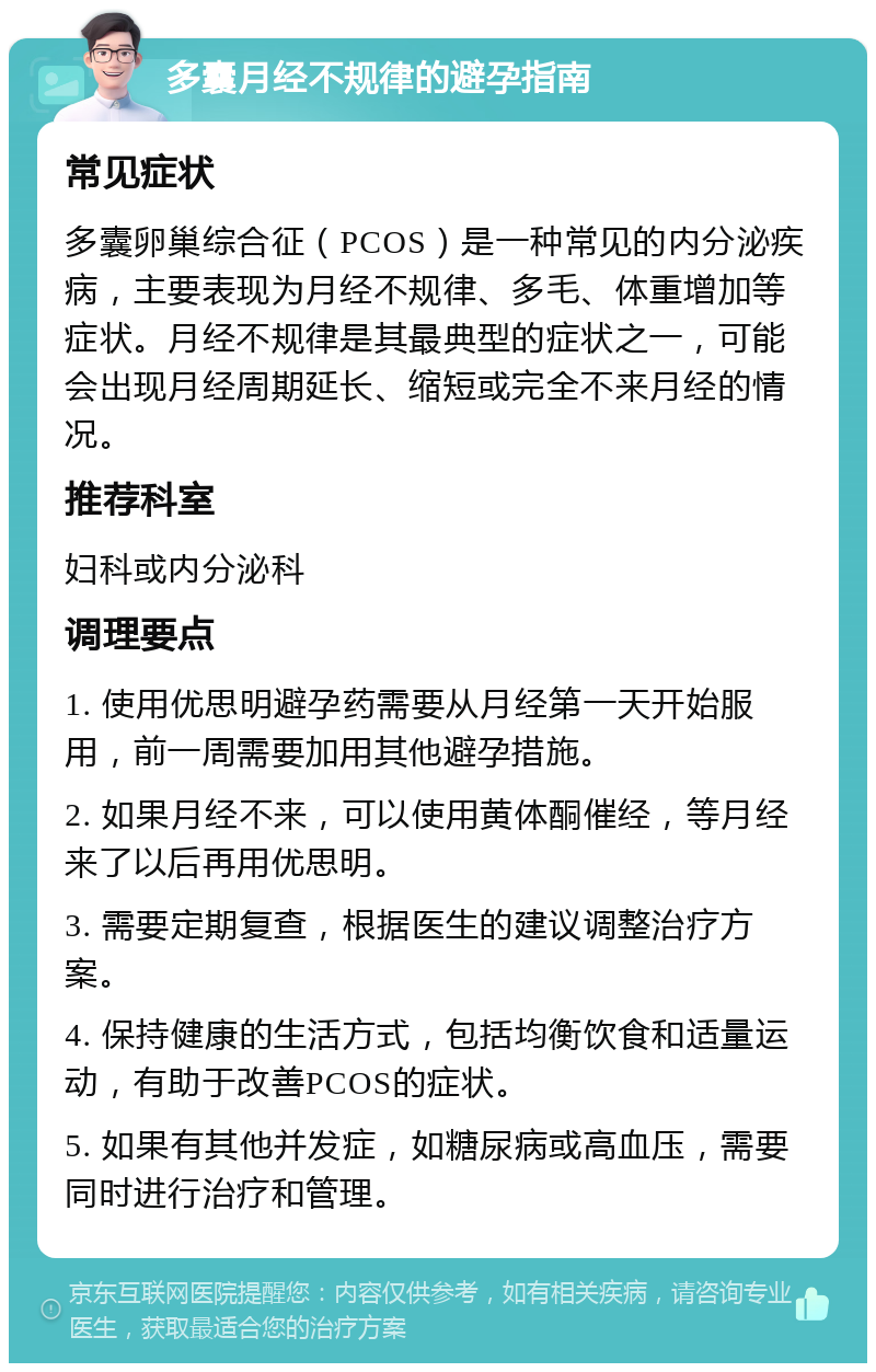 多囊月经不规律的避孕指南 常见症状 多囊卵巢综合征（PCOS）是一种常见的内分泌疾病，主要表现为月经不规律、多毛、体重增加等症状。月经不规律是其最典型的症状之一，可能会出现月经周期延长、缩短或完全不来月经的情况。 推荐科室 妇科或内分泌科 调理要点 1. 使用优思明避孕药需要从月经第一天开始服用，前一周需要加用其他避孕措施。 2. 如果月经不来，可以使用黄体酮催经，等月经来了以后再用优思明。 3. 需要定期复查，根据医生的建议调整治疗方案。 4. 保持健康的生活方式，包括均衡饮食和适量运动，有助于改善PCOS的症状。 5. 如果有其他并发症，如糖尿病或高血压，需要同时进行治疗和管理。