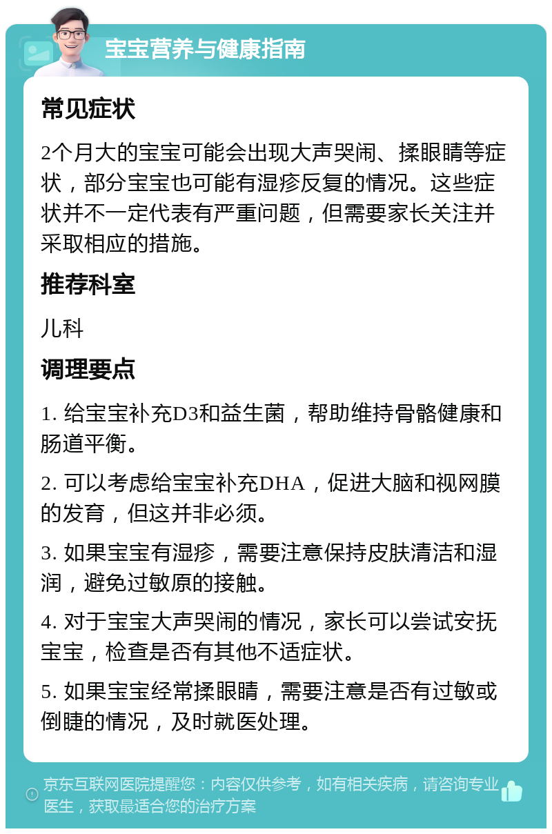 宝宝营养与健康指南 常见症状 2个月大的宝宝可能会出现大声哭闹、揉眼睛等症状，部分宝宝也可能有湿疹反复的情况。这些症状并不一定代表有严重问题，但需要家长关注并采取相应的措施。 推荐科室 儿科 调理要点 1. 给宝宝补充D3和益生菌，帮助维持骨骼健康和肠道平衡。 2. 可以考虑给宝宝补充DHA，促进大脑和视网膜的发育，但这并非必须。 3. 如果宝宝有湿疹，需要注意保持皮肤清洁和湿润，避免过敏原的接触。 4. 对于宝宝大声哭闹的情况，家长可以尝试安抚宝宝，检查是否有其他不适症状。 5. 如果宝宝经常揉眼睛，需要注意是否有过敏或倒睫的情况，及时就医处理。