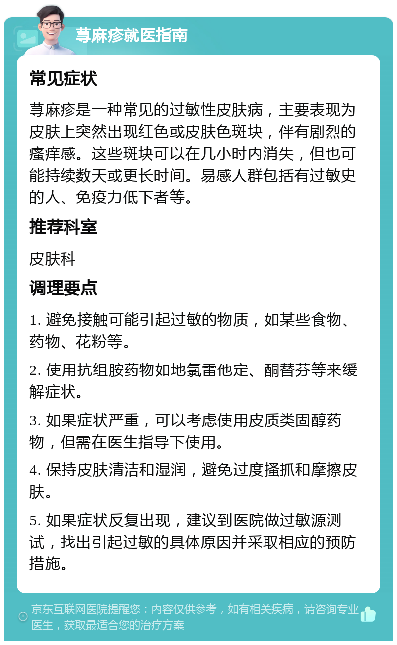 荨麻疹就医指南 常见症状 荨麻疹是一种常见的过敏性皮肤病，主要表现为皮肤上突然出现红色或皮肤色斑块，伴有剧烈的瘙痒感。这些斑块可以在几小时内消失，但也可能持续数天或更长时间。易感人群包括有过敏史的人、免疫力低下者等。 推荐科室 皮肤科 调理要点 1. 避免接触可能引起过敏的物质，如某些食物、药物、花粉等。 2. 使用抗组胺药物如地氯雷他定、酮替芬等来缓解症状。 3. 如果症状严重，可以考虑使用皮质类固醇药物，但需在医生指导下使用。 4. 保持皮肤清洁和湿润，避免过度搔抓和摩擦皮肤。 5. 如果症状反复出现，建议到医院做过敏源测试，找出引起过敏的具体原因并采取相应的预防措施。