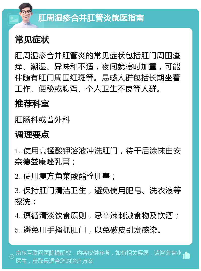 肛周湿疹合并肛管炎就医指南 常见症状 肛周湿疹合并肛管炎的常见症状包括肛门周围瘙痒、潮湿、异味和不适，夜间就寝时加重，可能伴随有肛门周围红斑等。易感人群包括长期坐着工作、便秘或腹泻、个人卫生不良等人群。 推荐科室 肛肠科或普外科 调理要点 1. 使用高锰酸钾溶液冲洗肛门，待干后涂抹曲安奈德益康唑乳膏； 2. 使用复方角菜酸酯栓肛塞； 3. 保持肛门清洁卫生，避免使用肥皂、洗衣液等擦洗； 4. 遵循清淡饮食原则，忌辛辣刺激食物及饮酒； 5. 避免用手搔抓肛门，以免破皮引发感染。