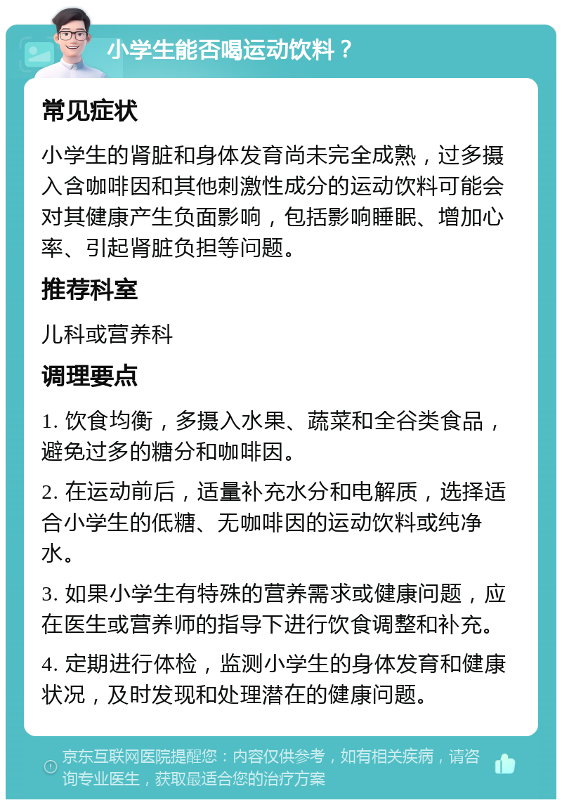 小学生能否喝运动饮料？ 常见症状 小学生的肾脏和身体发育尚未完全成熟，过多摄入含咖啡因和其他刺激性成分的运动饮料可能会对其健康产生负面影响，包括影响睡眠、增加心率、引起肾脏负担等问题。 推荐科室 儿科或营养科 调理要点 1. 饮食均衡，多摄入水果、蔬菜和全谷类食品，避免过多的糖分和咖啡因。 2. 在运动前后，适量补充水分和电解质，选择适合小学生的低糖、无咖啡因的运动饮料或纯净水。 3. 如果小学生有特殊的营养需求或健康问题，应在医生或营养师的指导下进行饮食调整和补充。 4. 定期进行体检，监测小学生的身体发育和健康状况，及时发现和处理潜在的健康问题。