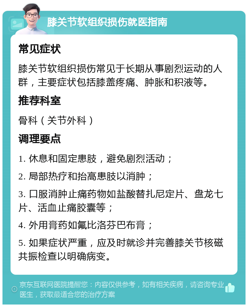 膝关节软组织损伤就医指南 常见症状 膝关节软组织损伤常见于长期从事剧烈运动的人群，主要症状包括膝盖疼痛、肿胀和积液等。 推荐科室 骨科（关节外科） 调理要点 1. 休息和固定患肢，避免剧烈活动； 2. 局部热疗和抬高患肢以消肿； 3. 口服消肿止痛药物如盐酸替扎尼定片、盘龙七片、活血止痛胶囊等； 4. 外用膏药如氟比洛芬巴布膏； 5. 如果症状严重，应及时就诊并完善膝关节核磁共振检查以明确病变。