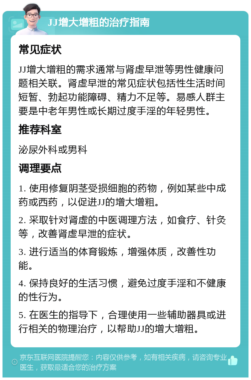 JJ增大增粗的治疗指南 常见症状 JJ增大增粗的需求通常与肾虚早泄等男性健康问题相关联。肾虚早泄的常见症状包括性生活时间短暂、勃起功能障碍、精力不足等。易感人群主要是中老年男性或长期过度手淫的年轻男性。 推荐科室 泌尿外科或男科 调理要点 1. 使用修复阴茎受损细胞的药物，例如某些中成药或西药，以促进JJ的增大增粗。 2. 采取针对肾虚的中医调理方法，如食疗、针灸等，改善肾虚早泄的症状。 3. 进行适当的体育锻炼，增强体质，改善性功能。 4. 保持良好的生活习惯，避免过度手淫和不健康的性行为。 5. 在医生的指导下，合理使用一些辅助器具或进行相关的物理治疗，以帮助JJ的增大增粗。