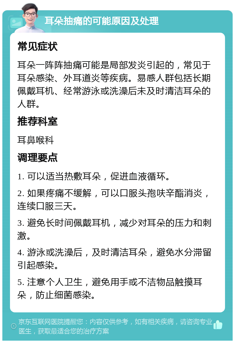 耳朵抽痛的可能原因及处理 常见症状 耳朵一阵阵抽痛可能是局部发炎引起的，常见于耳朵感染、外耳道炎等疾病。易感人群包括长期佩戴耳机、经常游泳或洗澡后未及时清洁耳朵的人群。 推荐科室 耳鼻喉科 调理要点 1. 可以适当热敷耳朵，促进血液循环。 2. 如果疼痛不缓解，可以口服头孢呋辛酯消炎，连续口服三天。 3. 避免长时间佩戴耳机，减少对耳朵的压力和刺激。 4. 游泳或洗澡后，及时清洁耳朵，避免水分滞留引起感染。 5. 注意个人卫生，避免用手或不洁物品触摸耳朵，防止细菌感染。