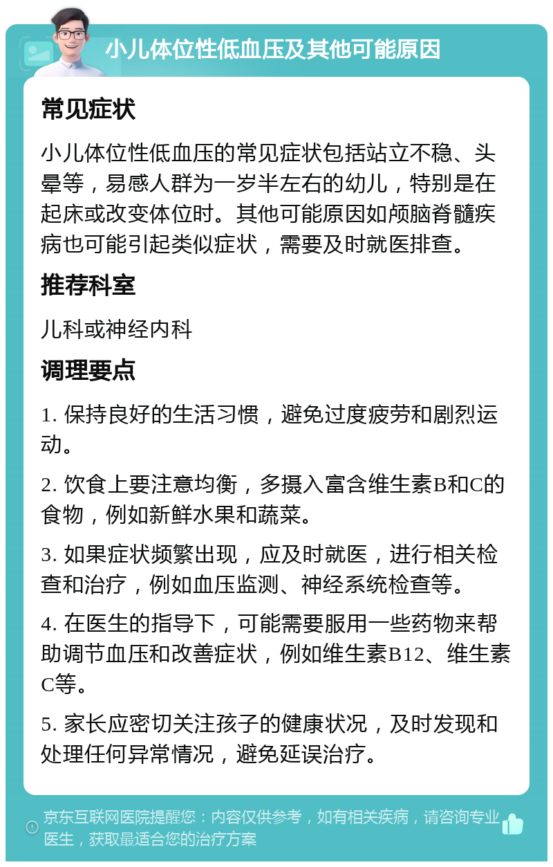 小儿体位性低血压及其他可能原因 常见症状 小儿体位性低血压的常见症状包括站立不稳、头晕等，易感人群为一岁半左右的幼儿，特别是在起床或改变体位时。其他可能原因如颅脑脊髓疾病也可能引起类似症状，需要及时就医排查。 推荐科室 儿科或神经内科 调理要点 1. 保持良好的生活习惯，避免过度疲劳和剧烈运动。 2. 饮食上要注意均衡，多摄入富含维生素B和C的食物，例如新鲜水果和蔬菜。 3. 如果症状频繁出现，应及时就医，进行相关检查和治疗，例如血压监测、神经系统检查等。 4. 在医生的指导下，可能需要服用一些药物来帮助调节血压和改善症状，例如维生素B12、维生素C等。 5. 家长应密切关注孩子的健康状况，及时发现和处理任何异常情况，避免延误治疗。