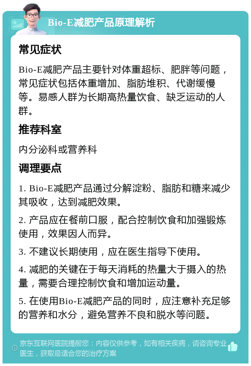 Bio-E减肥产品原理解析 常见症状 Bio-E减肥产品主要针对体重超标、肥胖等问题，常见症状包括体重增加、脂肪堆积、代谢缓慢等。易感人群为长期高热量饮食、缺乏运动的人群。 推荐科室 内分泌科或营养科 调理要点 1. Bio-E减肥产品通过分解淀粉、脂肪和糖来减少其吸收，达到减肥效果。 2. 产品应在餐前口服，配合控制饮食和加强锻炼使用，效果因人而异。 3. 不建议长期使用，应在医生指导下使用。 4. 减肥的关键在于每天消耗的热量大于摄入的热量，需要合理控制饮食和增加运动量。 5. 在使用Bio-E减肥产品的同时，应注意补充足够的营养和水分，避免营养不良和脱水等问题。