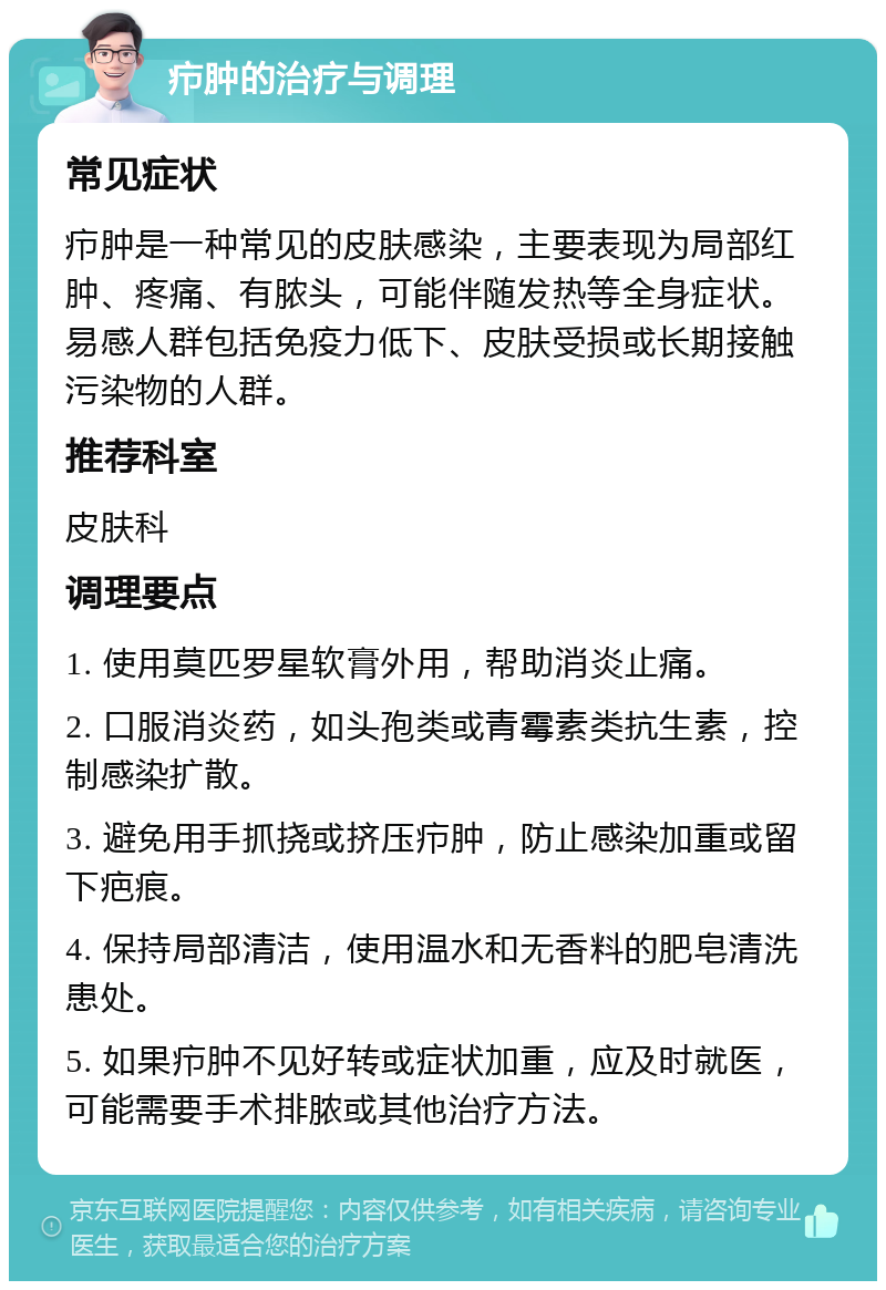 疖肿的治疗与调理 常见症状 疖肿是一种常见的皮肤感染，主要表现为局部红肿、疼痛、有脓头，可能伴随发热等全身症状。易感人群包括免疫力低下、皮肤受损或长期接触污染物的人群。 推荐科室 皮肤科 调理要点 1. 使用莫匹罗星软膏外用，帮助消炎止痛。 2. 口服消炎药，如头孢类或青霉素类抗生素，控制感染扩散。 3. 避免用手抓挠或挤压疖肿，防止感染加重或留下疤痕。 4. 保持局部清洁，使用温水和无香料的肥皂清洗患处。 5. 如果疖肿不见好转或症状加重，应及时就医，可能需要手术排脓或其他治疗方法。