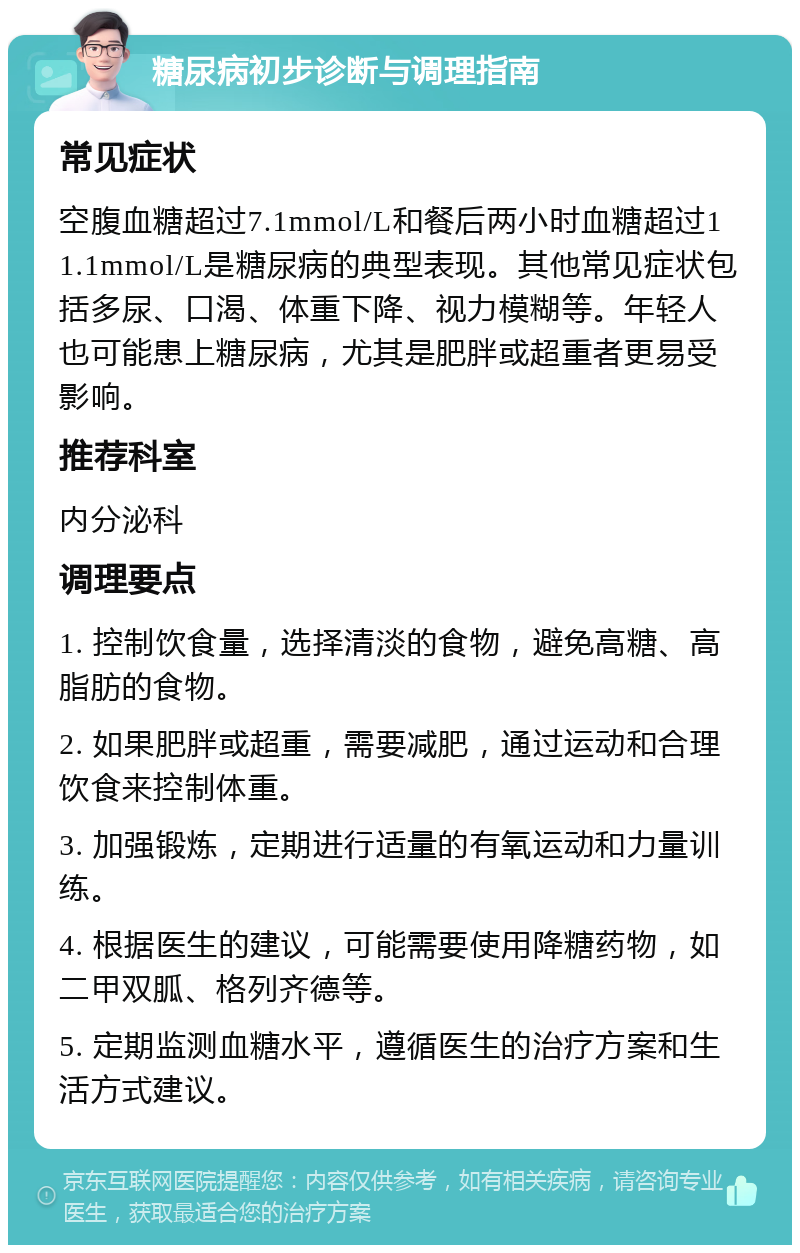 糖尿病初步诊断与调理指南 常见症状 空腹血糖超过7.1mmol/L和餐后两小时血糖超过11.1mmol/L是糖尿病的典型表现。其他常见症状包括多尿、口渴、体重下降、视力模糊等。年轻人也可能患上糖尿病，尤其是肥胖或超重者更易受影响。 推荐科室 内分泌科 调理要点 1. 控制饮食量，选择清淡的食物，避免高糖、高脂肪的食物。 2. 如果肥胖或超重，需要减肥，通过运动和合理饮食来控制体重。 3. 加强锻炼，定期进行适量的有氧运动和力量训练。 4. 根据医生的建议，可能需要使用降糖药物，如二甲双胍、格列齐德等。 5. 定期监测血糖水平，遵循医生的治疗方案和生活方式建议。