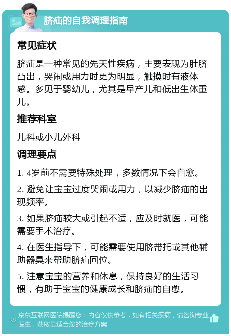 脐疝的自我调理指南 常见症状 脐疝是一种常见的先天性疾病，主要表现为肚脐凸出，哭闹或用力时更为明显，触摸时有液体感。多见于婴幼儿，尤其是早产儿和低出生体重儿。 推荐科室 儿科或小儿外科 调理要点 1. 4岁前不需要特殊处理，多数情况下会自愈。 2. 避免让宝宝过度哭闹或用力，以减少脐疝的出现频率。 3. 如果脐疝较大或引起不适，应及时就医，可能需要手术治疗。 4. 在医生指导下，可能需要使用脐带托或其他辅助器具来帮助脐疝回位。 5. 注意宝宝的营养和休息，保持良好的生活习惯，有助于宝宝的健康成长和脐疝的自愈。