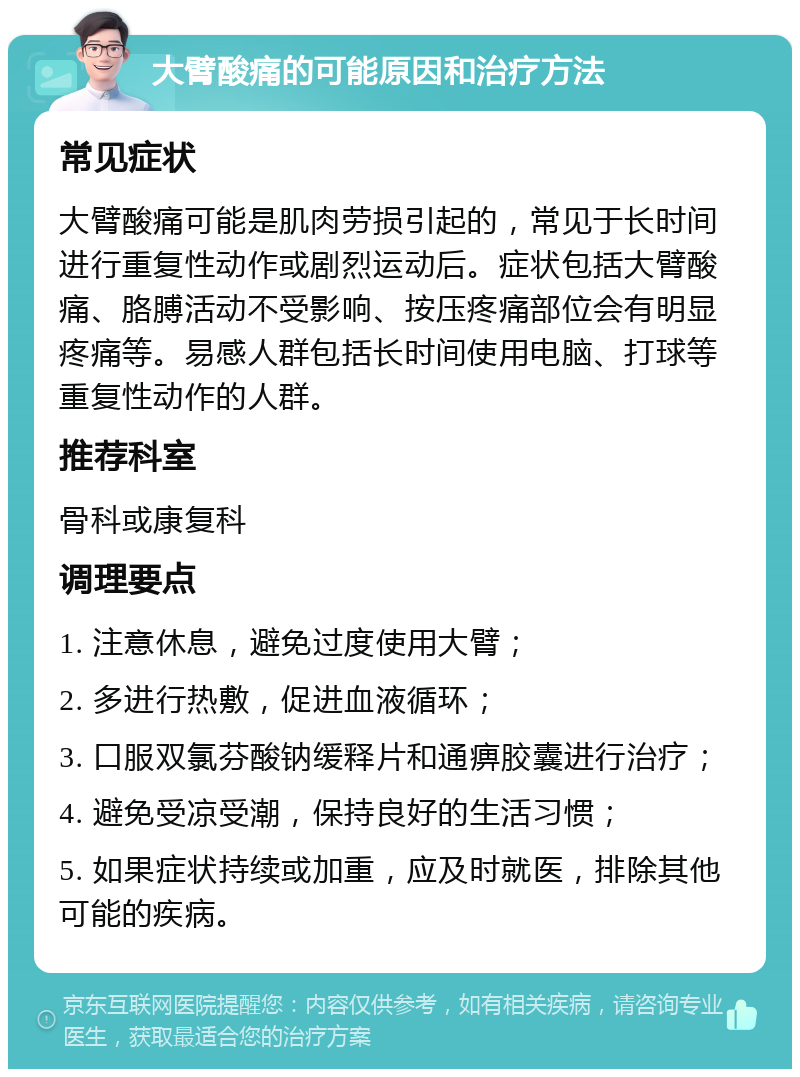 大臂酸痛的可能原因和治疗方法 常见症状 大臂酸痛可能是肌肉劳损引起的，常见于长时间进行重复性动作或剧烈运动后。症状包括大臂酸痛、胳膊活动不受影响、按压疼痛部位会有明显疼痛等。易感人群包括长时间使用电脑、打球等重复性动作的人群。 推荐科室 骨科或康复科 调理要点 1. 注意休息，避免过度使用大臂； 2. 多进行热敷，促进血液循环； 3. 口服双氯芬酸钠缓释片和通痹胶囊进行治疗； 4. 避免受凉受潮，保持良好的生活习惯； 5. 如果症状持续或加重，应及时就医，排除其他可能的疾病。