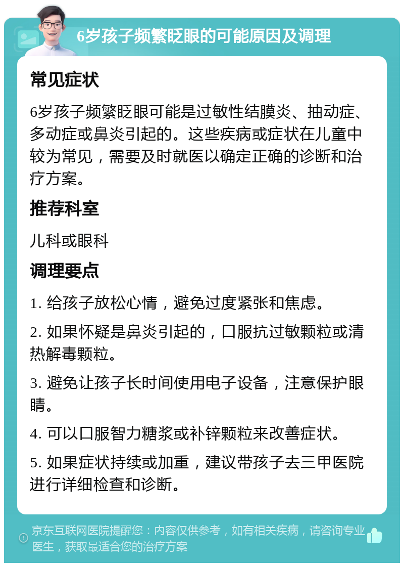 6岁孩子频繁眨眼的可能原因及调理 常见症状 6岁孩子频繁眨眼可能是过敏性结膜炎、抽动症、多动症或鼻炎引起的。这些疾病或症状在儿童中较为常见，需要及时就医以确定正确的诊断和治疗方案。 推荐科室 儿科或眼科 调理要点 1. 给孩子放松心情，避免过度紧张和焦虑。 2. 如果怀疑是鼻炎引起的，口服抗过敏颗粒或清热解毒颗粒。 3. 避免让孩子长时间使用电子设备，注意保护眼睛。 4. 可以口服智力糖浆或补锌颗粒来改善症状。 5. 如果症状持续或加重，建议带孩子去三甲医院进行详细检查和诊断。