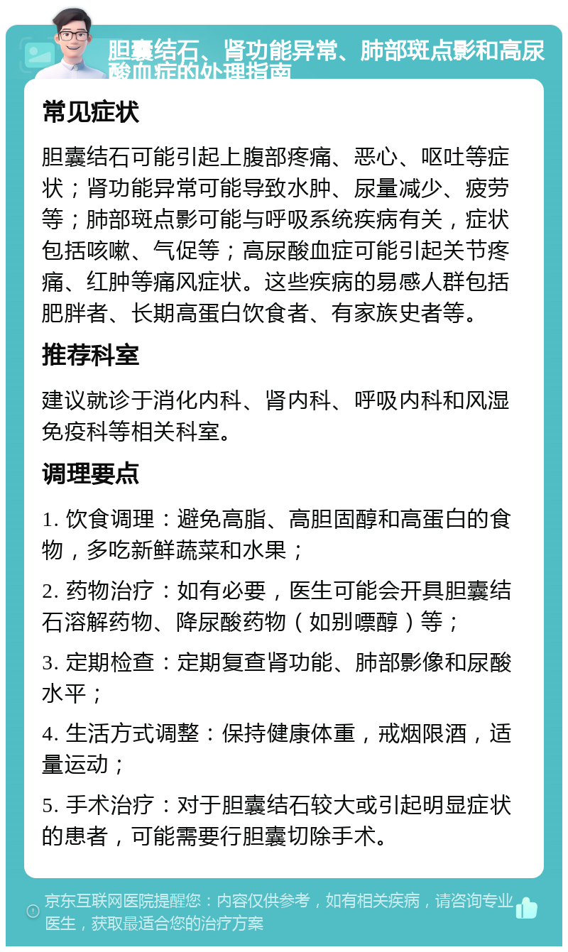 胆囊结石、肾功能异常、肺部斑点影和高尿酸血症的处理指南 常见症状 胆囊结石可能引起上腹部疼痛、恶心、呕吐等症状；肾功能异常可能导致水肿、尿量减少、疲劳等；肺部斑点影可能与呼吸系统疾病有关，症状包括咳嗽、气促等；高尿酸血症可能引起关节疼痛、红肿等痛风症状。这些疾病的易感人群包括肥胖者、长期高蛋白饮食者、有家族史者等。 推荐科室 建议就诊于消化内科、肾内科、呼吸内科和风湿免疫科等相关科室。 调理要点 1. 饮食调理：避免高脂、高胆固醇和高蛋白的食物，多吃新鲜蔬菜和水果； 2. 药物治疗：如有必要，医生可能会开具胆囊结石溶解药物、降尿酸药物（如别嘌醇）等； 3. 定期检查：定期复查肾功能、肺部影像和尿酸水平； 4. 生活方式调整：保持健康体重，戒烟限酒，适量运动； 5. 手术治疗：对于胆囊结石较大或引起明显症状的患者，可能需要行胆囊切除手术。