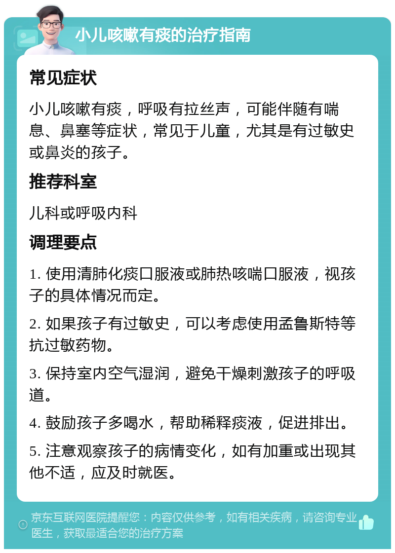 小儿咳嗽有痰的治疗指南 常见症状 小儿咳嗽有痰，呼吸有拉丝声，可能伴随有喘息、鼻塞等症状，常见于儿童，尤其是有过敏史或鼻炎的孩子。 推荐科室 儿科或呼吸内科 调理要点 1. 使用清肺化痰口服液或肺热咳喘口服液，视孩子的具体情况而定。 2. 如果孩子有过敏史，可以考虑使用孟鲁斯特等抗过敏药物。 3. 保持室内空气湿润，避免干燥刺激孩子的呼吸道。 4. 鼓励孩子多喝水，帮助稀释痰液，促进排出。 5. 注意观察孩子的病情变化，如有加重或出现其他不适，应及时就医。