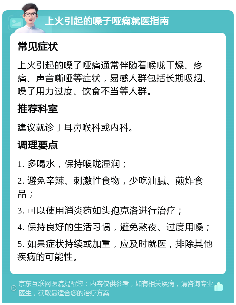 上火引起的嗓子哑痛就医指南 常见症状 上火引起的嗓子哑痛通常伴随着喉咙干燥、疼痛、声音嘶哑等症状，易感人群包括长期吸烟、嗓子用力过度、饮食不当等人群。 推荐科室 建议就诊于耳鼻喉科或内科。 调理要点 1. 多喝水，保持喉咙湿润； 2. 避免辛辣、刺激性食物，少吃油腻、煎炸食品； 3. 可以使用消炎药如头孢克洛进行治疗； 4. 保持良好的生活习惯，避免熬夜、过度用嗓； 5. 如果症状持续或加重，应及时就医，排除其他疾病的可能性。