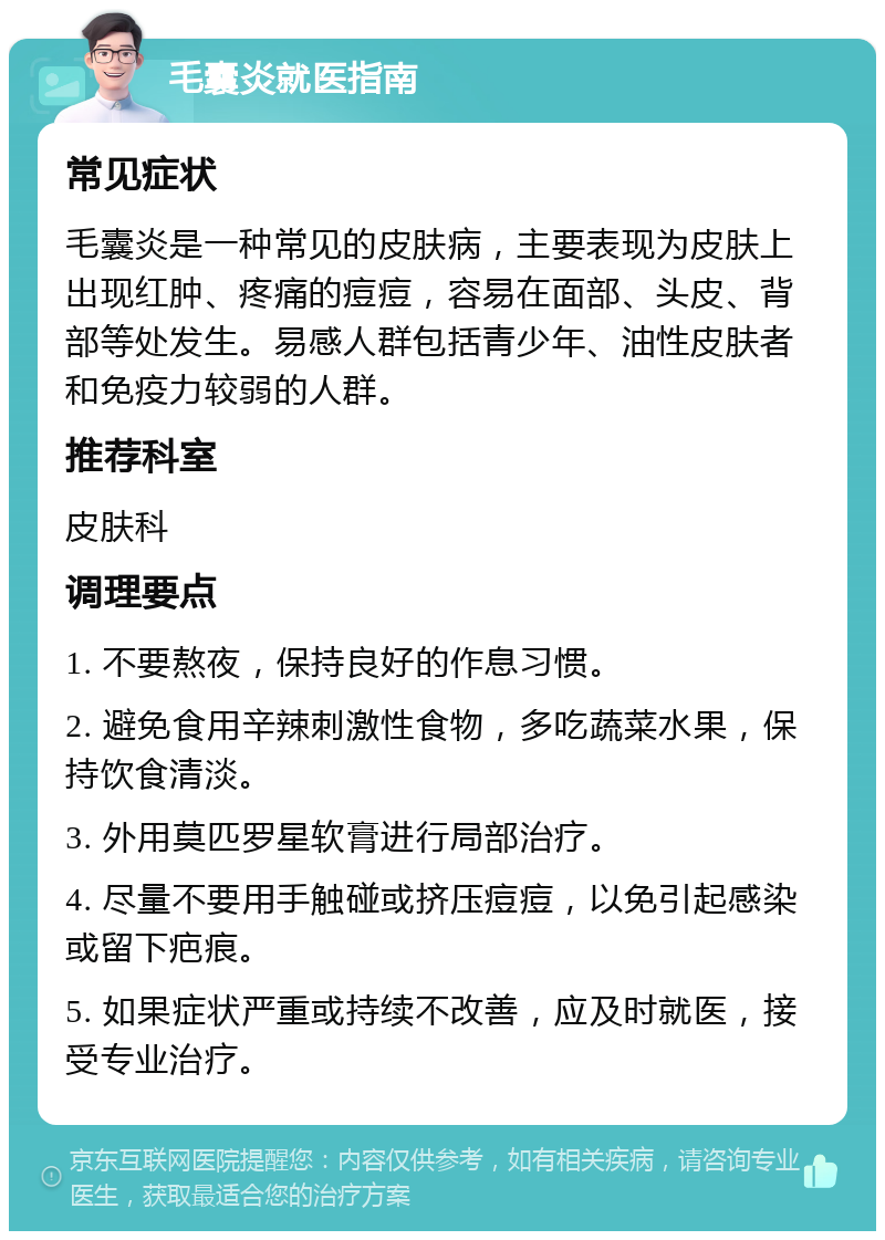 毛囊炎就医指南 常见症状 毛囊炎是一种常见的皮肤病，主要表现为皮肤上出现红肿、疼痛的痘痘，容易在面部、头皮、背部等处发生。易感人群包括青少年、油性皮肤者和免疫力较弱的人群。 推荐科室 皮肤科 调理要点 1. 不要熬夜，保持良好的作息习惯。 2. 避免食用辛辣刺激性食物，多吃蔬菜水果，保持饮食清淡。 3. 外用莫匹罗星软膏进行局部治疗。 4. 尽量不要用手触碰或挤压痘痘，以免引起感染或留下疤痕。 5. 如果症状严重或持续不改善，应及时就医，接受专业治疗。