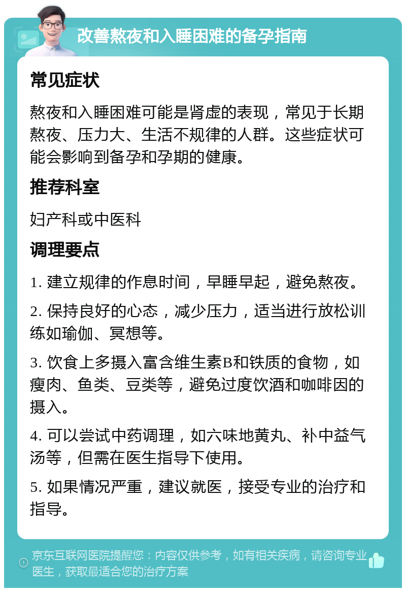 改善熬夜和入睡困难的备孕指南 常见症状 熬夜和入睡困难可能是肾虚的表现，常见于长期熬夜、压力大、生活不规律的人群。这些症状可能会影响到备孕和孕期的健康。 推荐科室 妇产科或中医科 调理要点 1. 建立规律的作息时间，早睡早起，避免熬夜。 2. 保持良好的心态，减少压力，适当进行放松训练如瑜伽、冥想等。 3. 饮食上多摄入富含维生素B和铁质的食物，如瘦肉、鱼类、豆类等，避免过度饮酒和咖啡因的摄入。 4. 可以尝试中药调理，如六味地黄丸、补中益气汤等，但需在医生指导下使用。 5. 如果情况严重，建议就医，接受专业的治疗和指导。