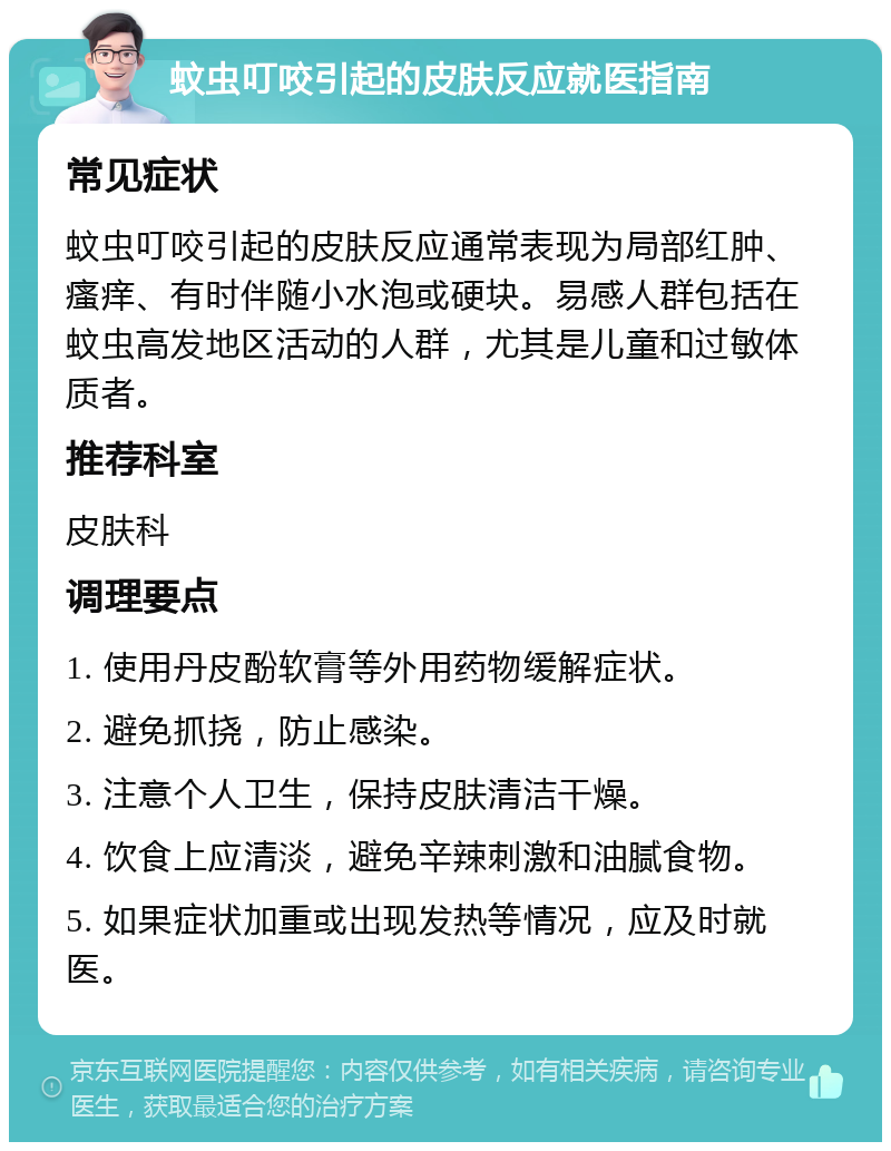 蚊虫叮咬引起的皮肤反应就医指南 常见症状 蚊虫叮咬引起的皮肤反应通常表现为局部红肿、瘙痒、有时伴随小水泡或硬块。易感人群包括在蚊虫高发地区活动的人群，尤其是儿童和过敏体质者。 推荐科室 皮肤科 调理要点 1. 使用丹皮酚软膏等外用药物缓解症状。 2. 避免抓挠，防止感染。 3. 注意个人卫生，保持皮肤清洁干燥。 4. 饮食上应清淡，避免辛辣刺激和油腻食物。 5. 如果症状加重或出现发热等情况，应及时就医。