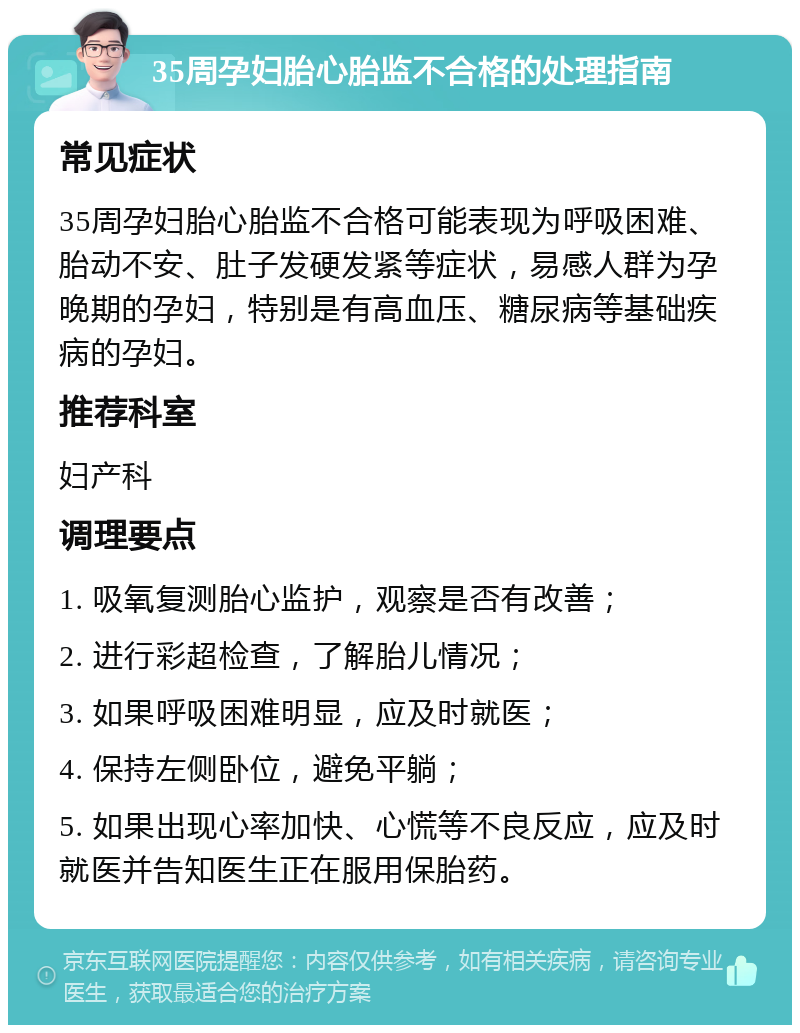 35周孕妇胎心胎监不合格的处理指南 常见症状 35周孕妇胎心胎监不合格可能表现为呼吸困难、胎动不安、肚子发硬发紧等症状，易感人群为孕晚期的孕妇，特别是有高血压、糖尿病等基础疾病的孕妇。 推荐科室 妇产科 调理要点 1. 吸氧复测胎心监护，观察是否有改善； 2. 进行彩超检查，了解胎儿情况； 3. 如果呼吸困难明显，应及时就医； 4. 保持左侧卧位，避免平躺； 5. 如果出现心率加快、心慌等不良反应，应及时就医并告知医生正在服用保胎药。