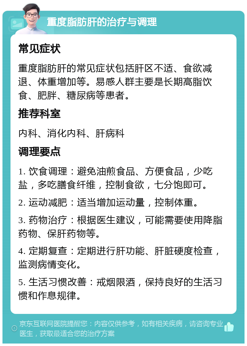 重度脂肪肝的治疗与调理 常见症状 重度脂肪肝的常见症状包括肝区不适、食欲减退、体重增加等。易感人群主要是长期高脂饮食、肥胖、糖尿病等患者。 推荐科室 内科、消化内科、肝病科 调理要点 1. 饮食调理：避免油煎食品、方便食品，少吃盐，多吃膳食纤维，控制食欲，七分饱即可。 2. 运动减肥：适当增加运动量，控制体重。 3. 药物治疗：根据医生建议，可能需要使用降脂药物、保肝药物等。 4. 定期复查：定期进行肝功能、肝脏硬度检查，监测病情变化。 5. 生活习惯改善：戒烟限酒，保持良好的生活习惯和作息规律。