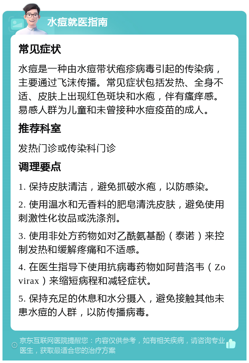 水痘就医指南 常见症状 水痘是一种由水痘带状疱疹病毒引起的传染病，主要通过飞沫传播。常见症状包括发热、全身不适、皮肤上出现红色斑块和水疱，伴有瘙痒感。易感人群为儿童和未曾接种水痘疫苗的成人。 推荐科室 发热门诊或传染科门诊 调理要点 1. 保持皮肤清洁，避免抓破水疱，以防感染。 2. 使用温水和无香料的肥皂清洗皮肤，避免使用刺激性化妆品或洗涤剂。 3. 使用非处方药物如对乙酰氨基酚（泰诺）来控制发热和缓解疼痛和不适感。 4. 在医生指导下使用抗病毒药物如阿昔洛韦（Zovirax）来缩短病程和减轻症状。 5. 保持充足的休息和水分摄入，避免接触其他未患水痘的人群，以防传播病毒。