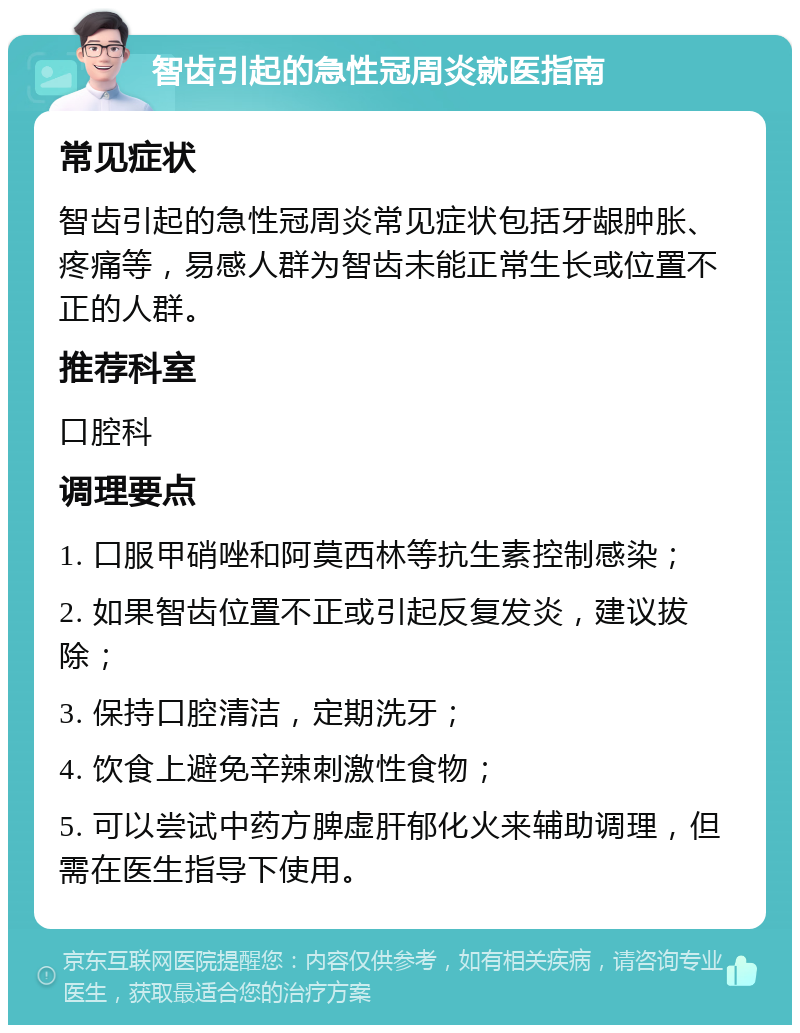 智齿引起的急性冠周炎就医指南 常见症状 智齿引起的急性冠周炎常见症状包括牙龈肿胀、疼痛等，易感人群为智齿未能正常生长或位置不正的人群。 推荐科室 口腔科 调理要点 1. 口服甲硝唑和阿莫西林等抗生素控制感染； 2. 如果智齿位置不正或引起反复发炎，建议拔除； 3. 保持口腔清洁，定期洗牙； 4. 饮食上避免辛辣刺激性食物； 5. 可以尝试中药方脾虚肝郁化火来辅助调理，但需在医生指导下使用。